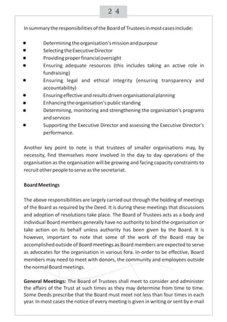 42
InsummarytheresponsibilitiesoftheBoardofTrusteesinmostcasesinclude:
Determiningtheorganisation'smissionandpurpose
SelectingtheExecutiveDirector
Providingproperfinancialoversight
Ensuring adequate resources (this includes taking an active role in
fundraising)
Ensuring legal and ethical integrity (ensuring transparency and
accountability)
Ensuringeffectiveandresultsdrivenorganisationalplanning
Enhancingtheorganisation'spublicstanding
Determining, monitoring and strengthening the organisation's programs
andservices
Supporting the Executive Director and assessing the Executive Director's
performance.
Another key point to note is that trustees of smaller organisations may, by
necessity, find themselves more involved in the day to day operations of the
organisation as the organisation will be growing and facing capacity constraints to
recruitotherpeopletoserveasthesecretariat.
BoardMeetings
The above responsibilities are largely carried out through the holding of meetings
of the Board as required by the Deed. It is during these meetings that discussions
and adoption of resolutions take place. The Board of Trustees acts as a body and
individual Board members generally have no authority to bind the organisation or
take action on its behalf unless authority has been given by the Board. It is
however, important to note that some of the work of the Board may be
accomplished outside of Board meetings as Board members are expected to serve
as advocates for the organisation in various fora. In-order to be effective, Board
members may need to meet with donors, the community and employees outside
thenormalBoardmeetings.
General Meetings: The Board of Trustees shall meet to consider and administer
the affairs of the Trust at such times as they may determine from time to time.
Some Deeds prescribe that the Board must meet not less than four times in each
year. In most cases the notice of every meeting is given in writing or sent by e-mail
 