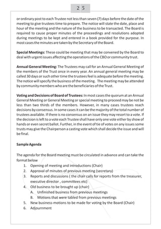 52
or ordinary post to each Trustee not less than seven (7) days before the date of the
meeting to give trustees time to prepare. The notice will state the date, place and
hour of the meeting and the nature of the business to be transacted. The Board is
required to cause proper minutes of the proceedings and resolutions adopted
during meetings to be kept and entered in a book provided for the purpose. In
mostcasestheminutesaretakenbytheSecretaryoftheBoard.
Special Meetings: These could be meeting that may be convened by the Board to
dealwithurgentissuesaffectingtheoperationsoftheCBOorcommunitytrust.
Annual General Meeting: The Trustees may call for an Annual General Meeting of
the members of the Trust once in every year. An annual general meeting may be
called 30 daysor such other time the trustees feel is adequate before the meeting.
The notice will specify the business of the meeting. The meeting may be attended
bycommunitymemberswhoarethebeneficiariesoftheTrust.
Voting and Decisions of Board of Trustees: In most casesthe quorum atan Annual
General Meeting or General Meeting or special meeting to proceed may be not be
less than two thirds of the members. However, in many cases trustees reach
decisions byconsensus.In some casesit canbe the majority of the total number of
trustees available. If there is no consensus on an issue they may resort to a vote. If
thedecisionislefttoavoteeachTrusteeshallhaveonlyonevoteeitherbyshowof
hands or even secret ballot. Further, in the eventof tie of votes on any issues some
trusts may give the Chairperson a casting vote which shall decide the issue and will
befinal.
SampleAgenda
The agenda for the Board meeting must be circulated in advance and can take the
formatbelow
1. Opening of meeting and introductions (Chair)
2. Approval of minutes of previous meeting (secretary)
3. Reports and discussions ( the chair calls for reports from the treasurer,
executive director , committees etc)
4. Old business to be brought up (chair)
A. Unfinished business from previous meetings
B. Motions that were tabled from previous meetings
5. New business-motions to be made for voting by the Board (Chair)
6. Adjournment
 