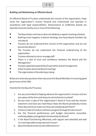 62
Building and Maintaining an Effective Board
An effective Board of Trustees understands the mission of the organisation, helps
move the organisation's mission forward and understands and operates in
accordance with legal responsibilities. Dysfunctional or ineffective boards are
typicallycharacterisedbyoneormoreofthefollowing:
TheBoarddoesnothaveordoesnotabidebyaregularmeetingschedule
Nothing much happens at Board meetings and many Board members do
notattend
Trustees do not understand the mission of the organisation and are not
passionateaboutit
The Trustees do not understand the financial underpinning of the
organisation
Trusteesattempttomicro-managestaff
There is a lack of trust and confidence between the Board and the
Management
Trusteesspeakdisrespectfullyofeachotherandofmanagement
AfewTrusteesdominateBoardmeetings
Theorganisationisflounderingordying
Below are some key questions thatmay assist the Board Members in ensuring good
governanceoftheCBO.
ChecklistfortheBoardofTrustees;
1. Are you committed to helping advance the organisation's mission and are
youawareofthetimeandresourcecommitmentsinvolved?
2. Do you have a copy of the organisation's Deed of Trust and the mission
statement and have you read these? Does the Board periodically review
thesedocumentstomakesuretheyarecomplyingwiththem?
3. IsthereaCodeofConductandhaveyougonethroughthedocument?
4. Are the financial performance and budget documents accessible,
understandableandregularlymonitoredbytheBoard?
5. Is the Board functioning effectively, with regular well attended and well
runmeetingsaddressingimportantissues?
6. DoestheBoardreviewitsowneffectiveness?
 