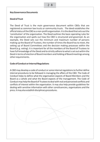 82
KeyGovernanceDocuments
DeedofTrust
The Deed of Trust is the main governance document within CBOs that are
registered as common law trusts or community trusts. The deed establishes the
officialstatusoftheCBOasanon-profitorganisation.Itisthedeedthatsetsoutthe
'constitution' of the organisation. The Deed outlines the basic operating rules for
the organisation and spells out how the CBO is structured and governed. As an
example, the Deed sets out the minimum and maximum number of persons
making up the Board of Trustees, the number of times the Board has to meet, the
setting up of Board Committees and the decision making processes within the
Board (e.g. voting). It is important for all the members of the Board of Trustees to
have full knowledge of the Deed and to strictly adhere to what is set out within the
DeedintermsofelectionofBoardmembersandholdingofBoardmeetingsamong
otherrequirements.
CodeofConductorInternalRegulations
A CBO may develop a code of conduct or some internal regulations to further define
internal procedures to be followed in managing the affairs of the CBO. The Code of
Conduct helps to define what the organisation expects of Board Members and the
Board as a whole and what the Board expects of the management. The Code of
ConductmayhelptheBoardofTrusteestodealwithrealandperceivedconflictsand
conflicts of interest within the organisation. It may also help provide guidelines for
dealing with sensitive information with other constituencies, organisations and the
press.Itmayalsoestablishdisciplinaryprocedures.
 