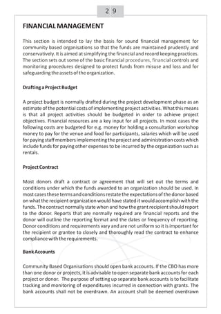 92
FINANCIALMANAGEMENT
DraftingaProjectBudget
A project budget is normally drafted during the project development phase as an
estimate of the potential costs of implementing project activities.Whatthis means
is that all project activities should be budgeted in order to achieve project
objectives. Financial resources are a key input for all projects. In most cases the
following costs are budgeted for e.g. money for holding a consultation workshop
money to pay for the venue and food for participants, salaries which will be used
forpayingstaffmembersimplementingtheprojectandadministrationcostswhich
include funds for paying other expenses to be incurred by the organization such as
rentals.
ProjectContract
Most donors draft a contract or agreement that will set out the terms and
conditions under which the funds awarded to an organization should be used. In
mostcasesthesetermsandconditionsrestatetheexpectationsofthedonorbased
on what the recipient organization would have stated it would accomplish with the
funds. The contract normally state when and howthe grantrecipient should report
to the donor. Reports that are normally required are financial reports and the
donor will outline the reporting format and the dates or frequency of reporting.
Donor conditions and requirements vary and are not uniform so it is important for
the recipient or grantee to closely and thoroughly read the contract to enhance
compliancewiththerequirements.
BankAccounts
Community Based Organisations should open bank accounts. If the CBO has more
than one donor or projects, it is advisable to open separate bank accounts for each
project or donor. The purpose of setting up separate bank accounts is to facilitate
tracking and monitoring of expenditures incurred in connection with grants. The
bank accounts shall not be overdrawn. An account shall be deemed overdrawn
This section is intended to la the basis for sound financial management for
community based organisations so that the funds are maintained prudentl and
conservatively It is aimed at simplifying the financial and record keeping practices.
The section sets out some of the basic financial al controls and
monitoring procedures designed to protect funds from misuse and loss and for
safeguardingtheassetsoftheorganization.
y
y
procedures, financi
.
 