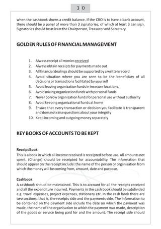 03
when the cashbook shows a credit balance. If the CBO is to have a bank account,
there should be a panel of more than 3 signatories, of which at least 3 can sign.
SignatoriesshouldbeatleasttheChairperson,TreasurerandSecretary.
GOLDENRULESOFFINANCIALMANAGEMENT
1. Alwaysreceiptallmoniesreceived
2. Alwaysobtainreceiptsforpaymentsmadeout
3. Allfinancialdealingsshouldbesupportedbyawrittenrecord
4. Avoid situation where you are seen to be the beneficiary of all
decisionsortransactionsfacilitatedbyyourself
5. Avoidleavingorganizationfundsininsecurelocations.
6. Avoidmixingorganizationfundswithpersonalfunds
7. Neverborroworganizationfundsforpersonalusewithoutauthority
8. Avoidkeepingorganizationalfundsathome
9. Ensure that every transaction or decision you facilitate is transparent
anddoesnotraisequestionsaboutyourintegrity
10. Keepincomingandoutgoingmoneyseparately
KEYBOOKSOFACCOUNTSTOBEKEPT
ReceiptBook
This is a book in which all income received is receipted before use. All amounts not
spent, (Change) should be receipted for accountability. The information that
should appear on the receipt include: the name of the person or organisation from
whichthemoneywillbecomingfrom,amount,dateandpurpose.
Cashbook
A cashbook should be maintained. This is to account for all the receipts received
and all the expenditure incurred. Payments in the cash book should be subdivided
e.g. travel expenses, project expenses, stationery etc. In the cash book there are
two sections, that is, the receipts side and the payments side. The information to
be contained on the payment side include the date on which the payment was
made, the name of the organisation to which the payment was made, description
of the goods or service being paid for and the amount. The receipt side should
 