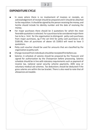 23
EXPENDITURECYCLE
· In cases where there is no involvement of invoices or receipts, an
acknowledgement of receipt should be prepared and it should be attached
to the requisition. It should be signed by the person receiving the money, and
he/she should include his identity number and the date of receiving the
money.
· For major purchases there should be 3 quotations for which the most
favorable quotation is selected. For a purchase to be considered major there
has to be a limit for the organisation to distinguish petty cash purchases
from major purchases, eg if the set limit for petty cash purchases is US
$100.00, then all purchases of above US $100.0 will need to have 3
quotations.
· Petty cash voucher should be used for amounts that are classified by the
organizationaspettycash.
· Changereceivedfromindividualsshouldbereceiptedfirstbeforeuse.
· Salaries: A schedule of salaries should be prepared by the Treasurer and
signed for authorization by the Chairperson before processing. Salaries
schedule should be in line with statutory requirements such as payment of
income tax, national social security scheme payments, AIDS Levy or
voluntary medical aid schemes. Tax deductions should be deducted if the
gross salaries are within the tax bracket. There is also need to note that all
allowancesaretaxable.
 