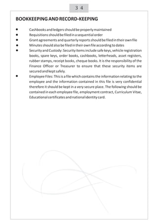 43
BOOKKEEPINGANDRECORD-KEEPING
Cashbooksandledgersshouldbeproperlymaintained
Requisitionsshouldbefiledinasequentialorder
Grantagreementsandquarterlyreportsshouldbefiledintheirownfile
Minutesshouldalsobefiledintheirownfileaccordingtodates
SecurityandCustody:Securityitemsincludesafekeys,vehicleregistration
books, spare keys, order books, cashbooks, letterheads, asset registers,
rubber stamps, receipt books, cheque books. It is the responsibility of the
Finance Officer or Treasurer to ensure that these security items are
securedandkeptsafely.
Employee Files: This is a file which contains the information relating to the
employee and the information contained in this file is very confidential
therefore it should be kept in a very secure place. The following should be
contained in each employee file, employment contract, Curriculum Vitae,
Educationalcertificatesandnationalidentitycard.
 