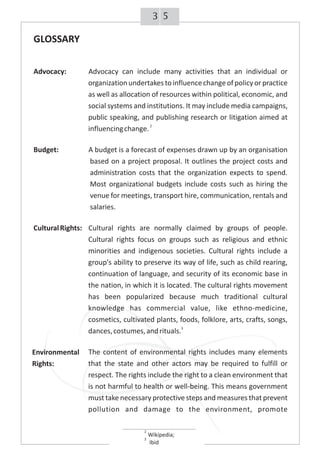53
GLOSSARY
Advocacy: Advocacy can include many activities that an individual or
organization undertakes to influencechangeof policyor practice
as well as allocation of resources within political, economic, and
social systems and institutions. It may include media campaigns,
public speaking, and publishing research or litigation aimed at
2
influencingchange.
Budget: A budget is a forecast of expenses drawn up by an organisation
based on a project proposal. It outlines the project costs and
administration costs that the organization expects to spend.
Most organizational budgets include costs such as hiring the
venue for meetings, transport hire, communication, rentals and
salaries.
CulturalRights: Cultural rights are normally claimed by groups of people.
Cultural rights focus on groups such as religious and ethnic
minorities and indigenous societies. Cultural rights include a
group's ability to preserve its way of life, such as child rearing,
continuation of language, and security of its economic base in
the nation, in which it is located. The cultural rights movement
has been popularized because much traditional cultural
knowledge has commercial value, like ethno-medicine,
cosmetics, cultivated plants, foods, folklore, arts, crafts, songs,
3
dances,costumes,andrituals.
The content of environmental rights includes many elements
that the state and other actors may be required to fulfill or
respect. The rights include the right to a clean environment that
is not harmful to health or well-being. This means government
must take necessary protective steps and measures that prevent
pollution and damage to the environment, promote
Environmental
Rights:
2
Wikipedia;
3
Ibid
 