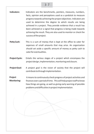 73
Indicators: Indicators are the benchmarks, pointers, measures, numbers,
facts, opinion and perceptions used as a yardstick to measure
progress towards achieving the project objectives. Indicators are
used to determine the degree to which results are being
achieved in a project. They provide evidence that a result has
been achieved or a signal that progress is being made towards
achieving the result. They are also used to monitor or check the
successoftheproject.
PettyCash: This is a sum of money that is kept at the office to cater for
expenses of small amounts that may arise. An organisation
should set aside a specific amount of money as petty cash to
caterforeventualities.
ProjectCycle: Entails the various stages of a project which encompass the
projectdesign,implementation,monitoringandclosure.
ProjectGoal: A project goal is the vision of society that the project will
contributetothroughimplementation.
It means to continuously check progress of project activities and
financesoveraperiodoftime. Thiswillhelpprojectstafftoknow
how things are going, as well as giving early warning of possible
problemsanddifficultiesinprojectimplementation.
Project
Monitoring:
 