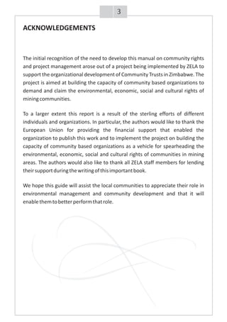 ACKNOWLEDGEMENTS
The initial recognition of the need to develop this manual on community rights
and project management arose out of a project being implemented by ZELA to
support the organizational development of Community Trusts in Zimbabwe. The
project is aimed at building the capacity of community based organizations to
demand and claim the environmental, economic, social and cultural rights of
miningcommunities.
To a larger extent this report is a result of the sterling efforts of different
individuals and organizations. In particular, the authors would like to thank the
European Union for providing the financial support that enabled the
organization to publish this work and to implement the project on building the
capacity of community based organizations as a vehicle for spearheading the
environmental, economic, social and cultural rights of communities in mining
areas. The authors would also like to thank all ZELA staff members for lending
theirsupportduringthewritingofthisimportantbook.
We hope this guide will assist the local communities to appreciate their role in
environmental management and community development and that it will
enablethemtobetterperformthatrole.
3
ACKNOWLEDGEMENTS
The initial recognition of the need to develop this manual on community rights
and project management arose out of a project being implemented by ZELA to
support the organizational development of Community Trusts in Zimbabwe. The
project is aimed at building the capacity of community based organizations to
demand and claim the environmental, economic, social and cultural rights of
miningcommunities.
To a larger extent this report is a result of the sterling efforts of different
individuals and organizations. In particular, the authors would like to thank the
European Union for providing the financial support that enabled the
organization to publish this work and to implement the project on building the
capacity of community based organizations as a vehicle for spearheading the
environmental, economic, social and cultural rights of communities in mining
areas. The authors would also like to thank all ZELA staff members for lending
theirsupportduringthewritingofthisimportantbook.
We hope this guide will assist the local communities to appreciate their role in
environmental management and community development and that it will
enablethemtobetterperformthatrole.
ACKNOWLEDGEMENTS
The initial recognition of the need to develop this manual on community rights
and project management arose out of a project being implemented by ZELA to
support the organizational development of Community Trusts in Zimbabwe. The
project is aimed at building the capacity of community based organizations to
demand and claim the environmental, economic, social and cultural rights of
miningcommunities.
To a larger extent this report is a result of the sterling efforts of different
individuals and organizations. In particular, the authors would like to thank the
European Union for providing the financial support that enabled the
organization to publish this work and to implement the project on building the
capacity of community based organizations as a vehicle for spearheading the
environmental, economic, social and cultural rights of communities in mining
areas. The authors would also like to thank all ZELA staff members for lending
theirsupportduringthewritingofthisimportantbook.
We hope this guide will assist the local communities to appreciate their role in
environmental management and community development and that it will
enablethemtobetterperformthatrole.
ACKNOWLEDGEMENTS
The initial recognition of the need to develop this manual on community rights
and project management arose out of a project being implemented by ZELA to
support the organizational development of Community Trusts in Zimbabwe. The
project is aimed at building the capacity of community based organizations to
demand and claim the environmental, economic, social and cultural rights of
miningcommunities.
To a larger extent this report is a result of the sterling efforts of different
individuals and organizations. In particular, the authors would like to thank the
European Union for providing the financial support that enabled the
organization to publish this work and to implement the project on building the
capacity of community based organizations as a vehicle for spearheading the
environmental, economic, social and cultural rights of communities in mining
areas. The authors would also like to thank all ZELA staff members for lending
theirsupportduringthewritingofthisimportantbook.
We hope this guide will assist the local communities to appreciate their role in
environmental management and community development and that it will
enablethemtobetterperformthatrole.
ACKNOWLEDGEMENTS
The initial recognition of the need to develop this manual on community rights
and project management arose out of a project being implemented by ZELA to
support the organizational development of Community Trusts in Zimbabwe. The
project is aimed at building the capacity of community based organizations to
demand and claim the environmental, economic, social and cultural rights of
miningcommunities.
To a larger extent this report is a result of the sterling efforts of different
individuals and organizations. In particular, the authors would like to thank the
European Union for providing the financial support that enabled the
organization to publish this work and to implement the project on building the
capacity of community based organizations as a vehicle for spearheading the
environmental, economic, social and cultural rights of communities in mining
areas. The authors would also like to thank all ZELA staff members for lending
theirsupportduringthewritingofthisimportantbook.
We hope this guide will assist the local communities to appreciate their role in
environmental management and community development and that it will
enablethemtobetterperformthatrole.
ACKNOWLEDGEMENTS
The initial recognition of the need to develop this manual on community rights
and project management arose out of a project being implemented by ZELA to
support the organizational development of Community Trusts in Zimbabwe. The
project is aimed at building the capacity of community based organizations to
demand and claim the environmental, economic, social and cultural rights of
miningcommunities.
To a larger extent this report is a result of the sterling efforts of different
individuals and organizations. In particular, the authors would like to thank the
European Union for providing the financial support that enabled the
organization to publish this work and to implement the project on building the
capacity of community based organizations as a vehicle for spearheading the
environmental, economic, social and cultural rights of communities in mining
areas. The authors would also like to thank all ZELA staff members for lending
theirsupportduringthewritingofthisimportantbook.
We hope this guide will assist the local communities to appreciate their role in
environmental management and community development and that it will
enablethemtobetterperformthatrole.
ACKNOWLEDGEMENTS
The initial recognition of the need to develop this manual on community rights
and project management arose out of a project being implemented by ZELA to
support the organizational development of Community Trusts in Zimbabwe. The
project is aimed at building the capacity of community based organizations to
demand and claim the environmental, economic, social and cultural rights of
miningcommunities.
To a larger extent this report is a result of the sterling efforts of different
individuals and organizations. In particular, the authors would like to thank the
European Union for providing the financial support that enabled the
organization to publish this work and to implement the project on building the
capacity of community based organizations as a vehicle for spearheading the
environmental, economic, social and cultural rights of communities in mining
areas. The authors would also like to thank all ZELA staff members for lending
theirsupportduringthewritingofthisimportantbook.
We hope this guide will assist the local communities to appreciate their role in
environmental management and community development and that it will
enablethemtobetterperformthatrole.
ACKNOWLEDGEMENTS
The initial recognition of the need to develop this manual on community rights
and project management arose out of a project being implemented by ZELA to
support the organizational development of Community Trusts in Zimbabwe. The
project is aimed at building the capacity of community based organizations to
demand and claim the environmental, economic, social and cultural rights of
miningcommunities.
To a larger extent this report is a result of the sterling efforts of different
individuals and organizations. In particular, the authors would like to thank the
European Union for providing the financial support that enabled the
organization to publish this work and to implement the project on building the
capacity of community based organizations as a vehicle for spearheading the
environmental, economic, social and cultural rights of communities in mining
areas. The authors would also like to thank all ZELA staff members for lending
theirsupportduringthewritingofthisimportantbook.
We hope this guide will assist the local communities to appreciate their role in
environmental management and community development and that it will
enablethemtobetterperformthatrole.
ACKNOWLEDGEMENTS
The initial recognition of the need to develop this manual on community rights
and project management arose out of a project being implemented by ZELA to
support the organizational development of Community Trusts in Zimbabwe. The
project is aimed at building the capacity of community based organizations to
demand and claim the environmental, economic, social and cultural rights of
miningcommunities.
To a larger extent this report is a result of the sterling efforts of different
individuals and organizations. In particular, the authors would like to thank the
European Union for providing the financial support that enabled the
organization to publish this work and to implement the project on building the
capacity of community based organizations as a vehicle for spearheading the
environmental, economic, social and cultural rights of communities in mining
areas. The authors would also like to thank all ZELA staff members for lending
theirsupportduringthewritingofthisimportantbook.
We hope this guide will assist the local communities to appreciate their role in
environmental management and community development and that it will
enablethemtobetterperformthatrole.
ACKNOWLEDGEMENTS
The initial recognition of the need to develop this manual on community rights
and project management arose out of a project being implemented by ZELA to
support the organizational development of Community Trusts in Zimbabwe. The
project is aimed at building the capacity of community based organizations to
demand and claim the environmental, economic, social and cultural rights of
miningcommunities.
To a larger extent this report is a result of the sterling efforts of different
individuals and organizations. In particular, the authors would like to thank the
European Union for providing the financial support that enabled the
organization to publish this work and to implement the project on building the
capacity of community based organizations as a vehicle for spearheading the
environmental, economic, social and cultural rights of communities in mining
areas. The authors would also like to thank all ZELA staff members for lending
theirsupportduringthewritingofthisimportantbook.
We hope this guide will assist the local communities to appreciate their role in
environmental management and community development and that it will
enablethemtobetterperformthatrole.
 