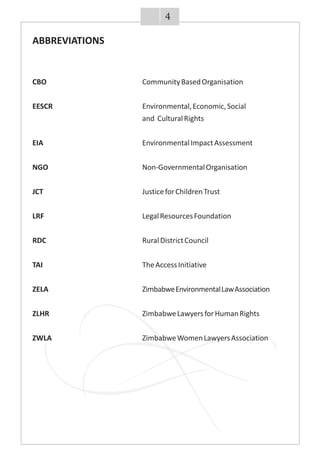 ABBREVIATIONS
CBO CommunityBasedOrganisation
EESCR Environmental,Economic,Social
and CulturalRights
EIA EnvironmentalImpactAssessment
NGO Non-GovernmentalOrganisation
JCT JusticeforChildrenTrust
LRF LegalResourcesFoundation
RDC RuralDistrictCouncil
TAI TheAccessInitiative
ZELA ZimbabweEnvironmentalLawAssociation
ZLHR ZimbabweLawyersforHumanRights
ZWLA ZimbabweWomenLawyersAssociation
4
 