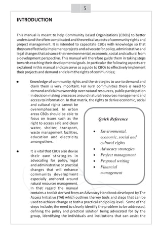 INTRODUCTION
This manual is meant to help Community Based Organizations (CBOs) to better
understandtheoftencomplicatedandtheoreticalaspectsofcommunityrightsand
project management. It is intended to capacitate CBOs with knowledge so that
theycaneffectivelyimplementprojectsandadvocateforpolicy,administrativeand
legalchangesthatadvancetheirenvironmental,economic,socialandculturalfrom
a development perspective. This manual will therefore guide them in taking steps
towardsreachingtheirdevelopmentalgoals.Inparticularthefollowingaspectsare
explained in this manual and can serve as a guide to CBOs to effectively implement
theirprojectsanddemandandclaimtherightsofcommunities;
· Knowledge of community rights and the strategies to use to demand and
claim them is very important. For rural communities there is need to
demand and claim ownership over natural resources, public participation
in decision making processes around natural resources management and
access to information. In that matrix, the rights to derive economic, social
and cultural rights cannot be
overemphasized. In urban
areas CBOs should be able to
focus on issues such as the
right to access safe and clean
water, shelter, transport,
waste management facilities,
education and electricity
amongothers.
It is vital that CBOs also devise
their own strategies in
advocating for policy, legal
and administrative or practical
changes that will enhance
community development
especially anchored around
natural resources management.
In that regard the manual
contains a toolkit derived from an Advocacy Handbook developed by The
Access Initiative (TAI) which outlines the key tools and steps that can be
used to achieve change at both a practical and policy level. Some of the
steps include; the need to clearly identify the problem to be addressed,
defining the policy and practical solution being advocated for by the
group, identifying the individuals and institutions that can assist the
Quick Reference
·Environmental,
economic, social and
cultural rights
·Advocacy strategies
·Project management
·Proposal writing
·Financial
management
5
 