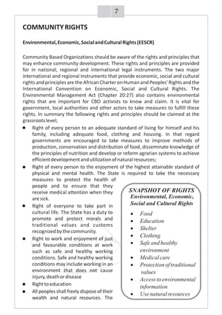 COMMUNITYRIGHTS
Environmental,Economic,SocialandCulturalRights(EESCR)
Community Based Organizations should be aware of the rights and principles that
may enhance community development. These rights and principles are provided
for in national, regional and international legal instruments. The two major
international and regional instruments that provide economic, social and cultural
rights and principles are the African Charter on Human and Peoples' Rights and the
International Convention on Economic, Social and Cultural Rights. The
Environmental Management Act (Chapter 20:27) also contains environmental
rights that are important for CBO activists to know and claim. It is vital for
government, local authorities and other actors to take measures to fulfill these
rights. In summary the following rights and principles should be claimed at the
grassrootslevel;
· Right of every person to an adequate standard of living for himself and his
family, including adequate food, clothing and housing. In that regard
governments are encouraged to take measures to improve methods of
production, conservation and distribution of food, disseminate knowledge of
the principles of nutrition and develop or reform agrarian systems to achieve
efficientdevelopmentandutilizationofnaturalresources;
· Right of every person to the enjoyment of the highest attainable standard of
physical and mental health. The State is required to take the necessary
measures to protect the health of
people and to ensure that they
receive medical attention when they
aresick.
· Right of everyone to take part in
cultural life. The State has a duty to
promote and protect morals and
traditional values and customs
recognizedbythecommunity.
· Right to work and enjoyment of just
and favourable conditions at work
such as safe and healthy working
conditions. Safe and healthy working
conditions may include working in an
environment that does not cause
injury,deathordisease
· Righttoeducation
· All peoples shall freely dispose of their
wealth and natural resources. The
7
SNAPSHOT OF RIGHTS
Environmental, Economic,
Social and Cultural Rights
·Food
·Education
·Shelter
·Clothing
·Safeandhealthy
environment
·Medicalcare
·Protectionoftraditional
values
·Accesstoenvironmental
information
·Use naturalresources
 