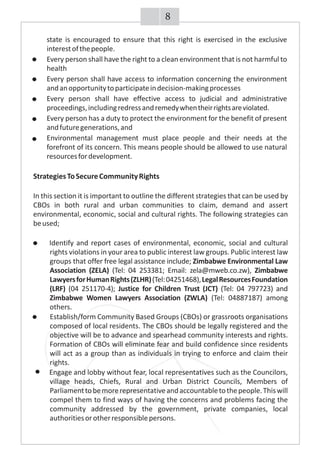 state is encouraged to ensure that this right is exercised in the exclusive
interestofthepeople.
· Every person shall have the right to a clean environment that is not harmful to
health
· Every person shall have access to information concerning the environment
andanopportunitytoparticipateindecision-makingprocesses
· Every person shall have effective access to judicial and administrative
proceedings,includingredressandremedywhentheirrightsareviolated.
· Every person has a duty to protect the environment for the benefit of present
andfuturegenerations,and
· Environmental management must place people and their needs at the
forefront of its concern. This means people should be allowed to use natural
resourcesfordevelopment.
StrategiesToSecureCommunityRights
In this section it is important to outline the different strategies that can be used by
CBOs in both rural and urban communities to claim, demand and assert
environmental, economic, social and cultural rights. The following strategies can
beused;
Identify and report cases of environmental, economic, social and cultural
rights violations in your area to public interest law groups. Public interest law
groups that offer free legal assistance include; Zimbabwe Environmental Law
Association (ZELA) (Tel: 04 253381; Email: zela@mweb.co.zw), Zimbabwe
LawyersforHumanRights(ZLHR)(Tel:04251468),LegalResourcesFoundation
(LRF) (04 251170-4); Justice for Children Trust (JCT) (Tel: 04 797723) and
Zimbabwe Women Lawyers Association (ZWLA) (Tel: 04887187) among
others.
· Establish/form Community Based Groups (CBOs) or grassroots organisations
composed of local residents. The CBOs should be legally registered and the
objective will be to advance and spearhead community interests and rights.
Formation of CBOs will eliminate fear and build confidence since residents
will act as a group than as individuals in trying to enforce and claim their
rights.
Engage and lobby without fear, local representatives such as the Councilors,
village heads, Chiefs, Rural and Urban District Councils, Members of
Parliamenttobemorerepresentativeandaccountabletothepeople.Thiswill
compel them to find ways of having the concerns and problems facing the
community addressed by the government, private companies, local
authoritiesorotherresponsiblepersons.
8
 