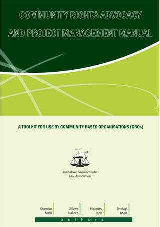COMMUNITY RIGHTS ADVOCACY
AND PROJECT MANAGEMENT MANUAL
Tendayi
Bobo
Shamiso
Mtisi
Gilbert
Makore
Plaxedes
John
a u t h o r s
A TOOLKIT FOR USE BY COMMUNITY BASED ORGANISATIONS (CBOs)
F
f
Zimbabwe Environmental
Law Association
 