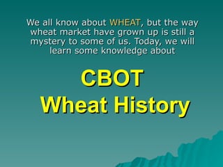 CBOT  Wheat History We all know about  WHEAT , but the way wheat market have grown up is still a mystery to some of us. Today, we will learn some knowledge about 