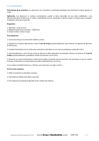 Capacitación Básica Operativa UH-1H www.CruzdeSanAndrés.com UH-1H 13 / 31
2.10. DESCENSOS.
Descripción de la maniobra. Los descensos son maniobras coordinadas diseñadas para disminuir la altura durante el
vuelo.
Aplicación. Los descensos se realizan normalmente cuando se desea descender de una altura establecida a una
determinada altura. El descenso se realiza a velocidad de crucero, ajustando el colectivo según se requiera para conseguir
el régimen e descenso requerido.
Requisitos.
1. Velocidad – La de crucero.
2. Régimen de descenso constante – 500ft/min.
3. Senda rectilínea sobre el suelo.
Procedimiento.
1. Cerciorarse de que no existe tráfico delante y abajo.
2. Disminuir el colectivo ligeramente, reducir 5 psi de torque aproximadamente, hasta obtener un régimen de descenso
de 500 ft/min.
3. Cuando el helicóptero inicie el descenso controlar la velocidad con una correcta actitud por medio del cíclico.
4. Aproximadamente a unos 50 pies antes de alcanzar la altura deseada ir aumentando colectivo, incremento de 5 psi de
torque aproximadamente, ajustando la actitud nuevamente con el cíclico.
5. Mantener un vuelo coordinado por medio de los pedales, prestando especial atención a los momentos en que se cambia
el torque. Al disminuir el torque habrá que aplicar pedal derecho y viceversa.
6. En cambios de altitud inferiores a 100 pies será suficiente con aplicar cíclico.
Errores más comunes.
1. Fallar al mantener la velocidad constante.
2. Descender por debajo de la altura requerida.
3. No compensar la quiñada producida con los cambios de colectivo.
 