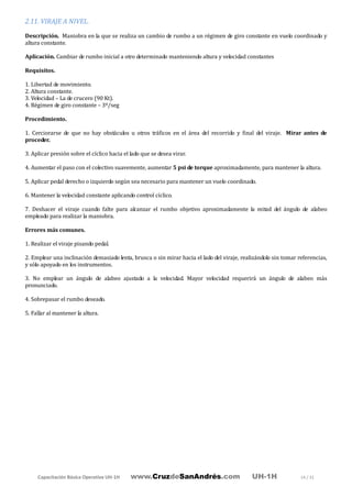 Capacitación Básica Operativa UH-1H www.CruzdeSanAndrés.com UH-1H 14 / 31
2.11. VIRAJE A NIVEL.
Descripción. Maniobra en la que se realiza un cambio de rumbo a un régimen de giro constante en vuelo coordinado y
altura constante.
Aplicación. Cambiar de rumbo inicial a otro determinado manteniendo altura y velocidad constantes
Requisitos.
1. Libertad de movimiento.
2. Altura constante.
3. Velocidad – La de crucero (90 Kt).
4. Régimen de giro constante – 3º/seg
Procedimiento.
1. Cerciorarse de que no hay obstáculos u otros tráficos en el área del recorrido y final del viraje. Mirar antes de
proceder.
3. Aplicar presión sobre el cíclico hacia el lado que se desea virar.
4. Aumentar el paso con el colectivo suavemente, aumentar 5 psi de torque aproximadamente, para mantener la altura.
5. Aplicar pedal derecho o izquierdo según sea necesario para mantener un vuelo coordinado.
6. Mantener la velocidad constante aplicando control cíclico.
7. Deshacer el viraje cuando falte para alcanzar el rumbo objetivo aproximadamente la mitad del ángulo de alabeo
empleado para realizar la maniobra.
Errores más comunes.
1. Realizar el viraje pisando pedal.
2. Emplear una inclinación demasiado lenta, brusca o sin mirar hacia el lado del viraje, realizándolo sin tomar referencias,
y sólo apoyado en los instrumentos.
3. No emplear un ángulo de alabeo ajustado a la velocidad. Mayor velocidad requerirá un ángulo de alabeo más
pronunciado.
4. Sobrepasar el rumbo deseado.
5. Fallar al mantener la altura.
 