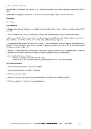 Capacitación Básica Operativa UH-1H www.CruzdeSanAndrés.com UH-1H 17 / 31
2.14. TRÁFICO ESTÁNDAR.
Descripción. Procedimiento que consiste en un conjunto de maniobras que se desarrollan para realizar un tráfico de
base.
Aplicación. Se emplea para permanecer en el circuito de aeródromo, o para entrar o abandonar el mismo.
Requisitos.
No se tratan.
Procedimiento.
1. Emplear la maniobra de 'Despegue normal desde estacionario' buscando alcanzar en el tramo inicial una altura de 300
pies AGL.
2. Iniciar la maniobra de 'Viraje en ascenso' de 90º para alcanzar el tramo de viento cruzado continuando ascenso.
3. Ejecutar un viraje de 90º para proceder al tramo de viento en cola, de tal forma que la finalizar el viraje alcancemos la
altura de tráfico (unos 1000 pies MSL ) y 90 nudos de velocidad. Estabilizar y compensar.
4. Cuando tengamos la cabecera de la pista activa a unos 45º aproximadamente, disminuir colectivo para un régimen de
descenso de entre 300-500 ft/min, una vez iniciado el descenso, comenzar el viraje de 90º a base disminuyendo
simultáneamente la velocidad a Vy.
5. Realizar un último viraje de 90º ajustando para alinearse con la pista y encarar el tramo final asegurando una velocidad
y régimen de descenso para acabar a unos 3 pies en estacionario sobre el punto de toma estimado.
6. La corrección del viento se realizará,
- Por encima de 50 pies derivando, centrando la bola.
- Por debajo de 50 pies resbalando, aproado en la dirección de aterrizaje (alineado con la pista).
Errores más comunes.
1. Fallar al mantener la velocidad adecuada a cada tramo.
2. Fallar al mantener la altura adecuada a cada tramo.
3. Fallar al mantener el rumbo.
4. No finalizar los virajes en el rumbo adecuado, especialmente el viraje a final alineado con la pista.
5. Fallar al no absorber los efectos del viento en los tramos.
 