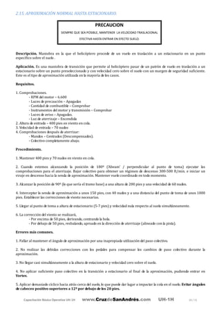 Capacitación Básica Operativa UH-1H www.CruzdeSanAndrés.com UH-1H 18 / 31
2.15. APROXIMACIÓN NORMAL HASTA ESTACIONARIO.
Descripción. Maniobra en la que el helicóptero procede de un vuelo en traslación a un estacionario en un punto
específico sobre el suelo .
Aplicación. Es una maniobra de transición que permite al helicóptero pasar de un patrón de vuelo en traslación a un
estacionario sobre un punto preseleccionado y con velocidad cero sobre el suelo con un margen de seguridad suficiente.
Este es el tipo de aproximación utilizada en la mayoría de los casos.
Requisitos.
1. Comprobaciones.
- RPM del motor – 6.600
- Luces de precaución – Apagadas
- Cantidad de combustible – Comprobar
- Instrumentos del motor y transmisión – Comprobar
- Luces de aviso – Apagadas.
- Luz de aterrizaje – Encendida
2. Altura de entrada – 400 pies en viento en cola.
3. Velocidad de entrada – 70 nudos
4. Comprobaciones después de aterrizar:
- Mandos – Centrados (Descompensados).
- Colectivo completamente abajo.
Procedimiento.
1. Mantener 400 pies y 70 nudos en viento en cola.
2. Cuando estemos alcanzando la posición de 180º ('Abeam' / perpendicular al punto de toma) ejecutar las
comprobaciones para el aterrizaje. Bajar colectivo para obtener un régimen de descenso 300-500 ft/min. e iniciar un
viraje en descenso hacia la senda de aproximación. Mantener vuelo coordinado en todo momento.
3. Alcanzar la posición de 90º (lo que sería el tramo base) a una altura de 200 pies y una velocidad de 60 nudos.
4. Interceptar la senda de aproximación a unos 150 pies, con 40 nudos y a una distancia del punto de toma de unos 1000
pies. Establecer las correcciones de viento necesarias.
5. Llegar al punto de toma a altura de estacionario (5-7 pies) y velocidad nula respecto al suelo simultáneamente.
6. La corrección del viento se realizará,
- Por encima de 50 pies, derivando, centrando la bola.
- Por debajo de 50 pies, resbalando, aproado en la dirección de aterrizaje (alineado con la pista).
Errores más comunes.
1. Fallar al mantener el ángulo de aproximación por una inapropiada utilización del paso colectivo.
2. No realizar las debidas correcciones con los pedales para compensar los cambios de paso colectivo durante la
aproximación.
3. No llegar casi simultáneamente a la altura de estacionario y velocidad cero sobre el suelo.
4. No aplicar suficiente paso colectivo en la transición a estacionario al final de la aproximación, pudiendo entrar en
Vortex.
5. Aplicar demasiado cíclico hacia atrás cerca del suelo, lo que puede dar lugar a impactar la cola en el suelo. Evitar ángulos
de cabeceo positivo superiores a 12º por debajo de los 20 pies.
PRECAUCION
SIEMPRE QUE SEA POSIBLE, MANTENER LA VELOCIDAD TRASLACIONAL
EFECTIVA HASTA ENTRAR EN EFECTO SUELO.
 