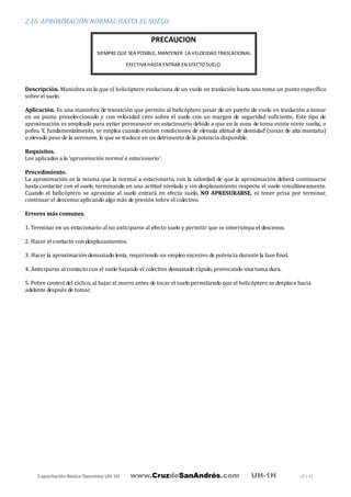 Capacitación Básica Operativa UH-1H www.CruzdeSanAndrés.com UH-1H 19 / 31
2.16. APROXIMACIÓN NORMAL HASTA EL SUELO.
Descripción. Maniobra en la que el helicóptero evoluciona de un vuelo en traslación hasta una toma un punto específico
sobre el suelo.
Aplicación. Es una maniobra de transición que permite al helicóptero pasar de un patrón de vuelo en traslación a tomar
en un punto preseleccionado y con velocidad cero sobre el suelo con un margen de seguridad suficiente. Este tipo de
aproximación es empleada para evitar permanecer en estacionario debido a que en la zona de toma existe nieve suelta, o
polvo. Y, fundamentalmente, se emplea cuando existen condiciones de elevada altitud de densidad (zonas de alta montaña)
o elevado peso de la aeronave, lo que se traduce en un detrimento de la potencia disponible.
Requisitos.
Los aplicados a la 'aproximación normal a estacionario'.
Procedimiento.
La aproximación es la misma que la normal a estacionario, con la salvedad de que la aproximación deberá continuarse
hasta contactar con el suelo, terminando en una actitud nivelada y sin desplazamiento respecto el suelo simultáneamente.
Cuando el helicóptero se aproxime al suelo entrará en efecto suelo, NO APRESURARSE, ni tener prisa por terminar,
continuar el descenso aplicando algo más de presión sobre el colectivo.
Errores más comunes.
1. Terminar en un estacionario al no anticiparse al efecto suelo y permitir que se interrumpa el descenso.
2. Hacer el contacto con desplazamientos.
3. Hacer la aproximación demasiado lenta, requiriendo un empleo excesivo de potencia durante la fase final.
4. Anticiparse al contacto con el suelo bajando el colectivo demasiado rápido, provocando una toma dura.
5. Pobre control del cíclico, al bajar el morro antes de tocar el suelo permitiendo que el helicóptero se desplace hacia
adelante después de tomar.
PRECAUCION
SIEMPRE QUE SEA POSIBLE, MANTENER LA VELOCIDAD TRASLACIONAL
EFECTIVA HASTA ENTRAR EN EFECTO SUELO.
 