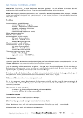 Capacitación Básica Operativa UH-1H www.CruzdeSanAndrés.com UH-1H 23 / 31
2.20. DESPEGUE CON POTENCIA LIMITADA.
Descripción. Evolucionar a un vuelo traslacional, realizando la primera fase del despegue adquiriendo velocidad
apoyándose en el efecto suelo hasta obtener cierta sustentación traslacional que facilite el despegue.
Aplicación. Se emplea cuando las condiciones de carga y/o altitud de densidad (mucha altura, bajas presiones,...) impiden
efectuar un estacionario sostenido. Bajo estas condiciones se hace necesario obtener cierta sustentación traslacional
antes de irse al aire.
Requisitos.
1. Comprobaciones antes del despegue:
- Luces de peligro y aviso – Apagadas.
- Presiones y temperaturas – Dentro de límites.
- Cantidad de combustible – Comprobar.
- Instrumentos – En verde.
- Controles de vuelo – En posición neutral.
2. Zona apta para rodaje aéreo
3. Libertad de movimiento.
4. Comprobaciones durante el rodaje:
- RPM rotor – Dentro de límites.
- RPM motor – Dentro de límites.
- Respuesta de mandos – Correcta.
5. Rumbo constante y senda rectilínea.
6. Comprobaciones después del despegue:
- RPM rotor – Dentro de límites.
- RPM motor – Dentro de límites.
- Respuesta de mandos – Correcta.
7. Cuando se establece el ascenso, ajustar:
- Velocidad – 70 nudos (Vy)
- Régimen de ascenso – 300-500 ft/min.
Procedimiento.
1. Realizar una prueba de estacionario a 2 pies aproado a la dirección de despegue. Anotar el torque necesario. Este será
el torque máximo que podremos emplear. Aterrizar el helicóptero de nuevo.
2. Iniciar el despegue elevando suavemente el colectivo y aplicando cíclico progresivamente hacia adelante para iniciar el
desplazamiento de forma similar a cómo se realiza un rodaje habitual con la diferencia de que se busca una velocidad
superior. Emplear los pedales para mantenerse en la dirección de despegue.
3. Continuar acelerando dentro de efecto suelo hasta obtener sustentación traslacional efectiva, permitiendo que el
helicóptero inicie ascenso progresivamente pero siempre dentro de efecto suelo (< 30 pies).
4. Alcanzando 40 nudos continuar como un despegue normal.
5. A 50 pies de alcanzar la altura deseada, ajustar el cabeceo para actitud de velocidad requerida. Mantener potencia de
ascenso. Alcanzada la velocidad deseada, ajustar el colectivo para mantener vuelo nivelado. Mantener vuelo coordinado.
Estabilizar y compensar.
6. La corrección del viento se realizará,
- Por debajo de 50 pies resbalando, aproado a la dirección de despegue.
- Por encima de 50 pies derivando, centrando la bola.
Errores más comunes.
1. No mantenerse alineado con la trayectoria de despegue.
2. Intentar el despegue antes de conseguir sustentación traslacional efectiva.
3. Bajar demasiado el morro nada más despegar, dando lugar a que el helicóptero se hunda y vuelva al suelo.
4. No permanecer bajo efecto suelo antes de alcanzar 40 nudos.
 