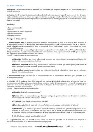 Capacitación Básica Operativa UH-1H www.CruzdeSanAndrés.com UH-1H 25 / 31
3.2. AREA CONFINADA.
Descripción. Terreno limitado en su perímetro por obstáculos que obligan al empleo de una técnica especial para
aterrizar y despegar.
Aplicación. Una de las capacidades más explotadas en los helicópteros es la de ser capaz de operar en este tipo de lugares
relativamente inaccesibles, e incluso ser capaz de aterrizar y despegar en ellos. Por ello, es esencial para un piloto
aprender a cómo operar de manera segura en este entorno, sacando el máximo provecho de las cualidades únicas para el
vuelo del helicóptero.
Requisitos.
1. Reconocimiento alto.
2. Tráfico.
3. Aproximación de normal a profunda.
4. Reconocimiento bajo.
5. Despegue máximo.
Descripción de la maniobra.
1. Reconocimiento alto. El primer paso sería identificar positivamente el área en el que se desea aterrizar. El
reconocimiento alto inicial se debe realizar normalmente en un patrón de vuelo circular a una velocidad de 70 nudos, o a
aquella velocidad que permita una buena observación de toda el área realizando el circuito y proporcione una control
adecuado del helicóptero.
La altura puede ser la que se tenía al llegar a la zona, pero en general, debe estar alrededor de los 700 pies AGL. Si la altura
de llegada es inferior se puede considerar combinar el reconocimiento alto y bajo en uno sólo. A medida que se adquiera
más experiencia, esta combinación será la más habitual.
Factores a considerar en el reconocimiento alto:
a) Idoneidad. Establecer que el área seleccionada se merece una inspección más cercana y que no hay un sitio
mejor o más adecuado en las inmediaciones.
b) Potencia disponible. El tamaño y profundidad del área confinada en la que el helicóptero puede operar de
forma segura variará con la altitud y el peso bruto del helicóptero.
c) Velocidad del viento. Se debe realizar una evaluación inicial de la velocidad del viento, que se confirmará
durante el reconocimiento bajo.
2. Reconocimiento bajo. Una vez que el reconocimiento alto es satisfactorio, descender para proceder a un
reconocimiento detallado.
La velocidad (60-70 nudos) y altura (300 pies AGL por encima del obstáculo más cercano) a la que se vuele este
reconocimiento deberá permitir determinar de forma precisa el rumbo de la aproximación y el área de toma, así como,
referencias para realizar el tráfico, la aproximación, el despegue. Mantener el área a reconocer en el lateral del
helicóptero durante el reconocimiento.
Factores a considerar en el reconocimiento bajo:
a) Tamaño. ¿Es lo suficientemente grande?
b) Forma. ¿Tiene el área una forma que favorezca un tipo de aproximación en una dirección en particular,
teniendo en cuenta la fuerza y dirección del viento?
c) Pendiente. ¿Está el suelo suficientemente nivelado?
d) Superficie. ¿Qué tipo de superficie es la zona? ¿Existen obstáculos que pudieran obstruir la toma?
e) Alrededores. ¿Los obstáculos que rodean la zona de aterrizaje favorecen una aproximación (y salida) en una
dirección en particular? Si los árboles son más bajos por un lado, es posible que sea interesante plantearse hacer
la aproximación desde esa dirección, en contra de lo que pudiera aconsejar la dirección de un viento no excesivo.
f) Sol. ¿El sol va a restringir la visibilidad del piloto?
3. La aproximación. Una vez decidido el área idónea de aterrizaje, proceder con la aproximación. Emplear los
procedimientos descritos en la “Maniobra de aproximación profunda”.
 