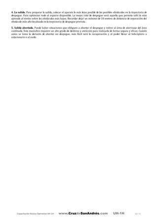 Capacitación Básica Operativa UH-1H www.CruzdeSanAndrés.com UH-1H 26 / 31
4. La salida. Para preparar la salida, colocar el aparato lo más lejos posible de los posibles obstáculos en la trayectoria de
despegue. Para optimizar todo el espacio disponible. La mejor ruta de despegue será aquella que permita salir lo más
aproado al viento sobre los obstáculos más bajos. Recordar dejar un mínimo de 10 metros de distancia de separación del
obstáculo más alto localizado en la trayectoria de despegue prevista.
5. Salida abortada. Puede haber situaciones que obliguen a abortar el despegue y volver al área de aterrizaje del área
confinada. Esta maniobra requiere un alto grado de destreza y atención para realizarla de forma segura y eficaz. Cuánto
antes se tome la decisión de abortar un despegue, más fácil será la recuperación y el poder llevar al helicóptero a
estacionario o al suelo.
 