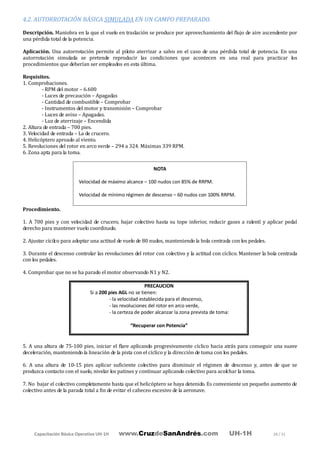 Capacitación Básica Operativa UH-1H www.CruzdeSanAndrés.com UH-1H 28 / 31
4.2. AUTORROTACIÓN BÁSICA SIMULADA EN UN CAMPO PREPARADO.
Descripción. Maniobra en la que el vuelo en traslación se produce por aprovechamiento del flujo de aire ascendente por
una pérdida total de la potencia.
Aplicación. Una autorrotación permite al piloto aterrizar a salvo en el caso de una pérdida total de potencia. En una
autorrotación simulada se pretende reproducir las condiciones que acontecen en una real para practicar los
procedimientos que deberían ser empleados en esta última.
Requisitos.
1. Comprobaciones.
- RPM del motor – 6.600
- Luces de precaución – Apagadas
- Cantidad de combustible – Comprobar
- Instrumentos del motor y transmisión – Comprobar
- Luces de aviso – Apagadas.
- Luz de aterrizaje – Encendida
2. Altura de entrada – 700 pies.
3. Velocidad de entrada – La de crucero.
4. Helicóptero aproado al viento.
5. Revoluciones del rotor en arco verde – 294 a 324. Máximas 339 RPM.
6. Zona apta para la toma.
Procedimiento.
1. A 700 pies y con velocidad de crucero, bajar colectivo hasta su tope inferior, reducir gases a ralentí y aplicar pedal
derecho para mantener vuelo coordinado.
2. Ajustar cícilco para adoptar una actitud de vuelo de 80 nudos, manteniendo la bola centrada con los pedales.
3. Durante el descenso controlar las revoluciones del rotor con colectivo y la actitud con cíclico. Mantener la bola centrada
con los pedales.
4. Comprobar que no se ha parado el motor observando N1 y N2.
5. A una altura de 75-100 pies, iniciar el flare aplicando progresivamente cíclico hacia atrás para conseguir una suave
deceleración, manteniendo la lineación de la pista con el cíclico y la dirección de toma con los pedales.
6. A una altura de 10-15 pies aplicar suficiente colectivo para disminuir el régimen de descenso y, antes de que se
produzca contacto con el suelo, nivelar los patines y continuar aplicando colectivo para acolchar la toma.
7. No bajar el colectivo completamente hasta que el helicóptero se haya detenido. Es conveniente un pequeño aumento de
colectivo antes de la parada total a fin de evitar el cabeceo excesivo de la aeronave.
NOTA
Velocidad de máximo alcance – 100 nudos con 85% de RRPM.
Velocidad de mínimo régimen de descenso – 60 nudos con 100% RRPM.
PRECAUCION
Si a 200 pies AGL no se tienen:
- la velocidad establecida para el descenso,
- las revoluciones del rotor en arco verde,
- la certeza de poder alcanzar la zona prevista de toma:
“Recuperar con Potencia”
 
