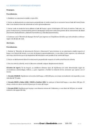 Capacitación Básica Operativa UH-1H www.CruzdeSanAndrés.com UH-1H 30 / 31
4.3. DESPEGUES Y ATERRIZAJES EN BUQUES.
Despegues.
Procedimiento.
1. Establecer un estacionario estable a 6 pies AGL.
2. Iniciar un deslizamiento en estacionario perpendicular al rumbo actual (no es necesario hacia el lado del viento) hasta
estar a una distancia fuera de cubierta de un rotor aproximadamente.
3. Iniciar vuelo en traslación hacia adelante al lado del buque o girar el helicóptero 30º hacia el exterior. Todo esto sin
parar el estacionario y manteniendo la potencia de despegue hasta tener indicación positiva de los instrumentos de altitud
(Variómetro, Radioaltímetro y Altímetro barométrico) y velocidad (Anemómetro).
4. Continuar con la “Maniobra de despegue Normal” para ingresar en el hipódromo de tráfico que esté activado o continuar
según ruta del plan de vuelo.
Aterrizajes.
Procedimiento.
1. Realizar la “Maniobra de Aproximación Normal a Estacionario” para terminar en un estacionario estable respecto al
buque, en el lateral del mismo, a un rotor de distancia aproximadamente, y a una altura 6 pies superior a la cubierta de
aterrizaje, de tal forma que el eje longitudinal del helicóptero esté paralelo al eje central del buque.
2. Iniciar un deslizamiento lateral en estacionario perpendicular respecto al rumbo actual hacia la cubierta.
3. Una vez sobre la cubierta, iniciar el descenso evitando cualquier desplazamiento lateral.
Circuitos de espera. En los buques, se establecen distintos tipos de hipódromos de vuelo, determinados según las
circunstancias (meteorología, tráficos,…), para organizar y facilitar la evolución de las aeronaves que operan con el
mismo.
1. Circuito CHARLIE. Hipódromo en la vertical del buque, a 400-600 pies, con virajes normalmente a la izquierda y a una
velocidad de 70 nudos.
2. Circuito DELTA a Babor (DB) / DELTA a Estribor (DE). Se vuela por el lateral del buque, a una altura 300 pies. El
viraje a viento en cola se iniciará al pasar por el centro del buque.
3. Circuito ECHO. Hipódromo por la popa a una distancia mínima de 1 kilómetro, y a una altura de 300 pies, en sentido
contrario a las agujas del reloj.
 