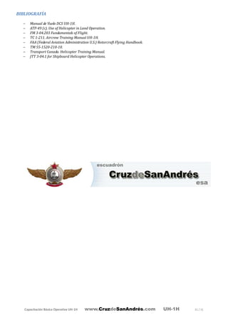Capacitación Básica Operativa UH-1H www.CruzdeSanAndrés.com UH-1H 31 / 31
BIBLIOGRAFÍA
− Manual de Vuelo DCS UH-1H.
− ATP-49 (c). Use of Helicopter in Land Operation.
− FM 3-04.203 Fundamentals of Flight.
− TC 1-211. Aircrew Training Manual UH-1H.
− FAA (Federal Aviation Administration U.S.) Rotorcraft Flying Handbook.
− TM 55-1520-210-10.
− Transport Canada. Helicopter Training Manual.
− JTT 3-04.1 for Shipboard Helicopter Operations.
 