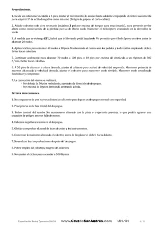 Capacitación Básica Operativa UH-1H www.CruzdeSanAndrés.com UH-1H 8 / 31
Procedimiento.
1. Desde un estacionario estable a 5 pies, iniciar el movimiento de avance hacia adelante empujando el cíclico suavemente
para adquirir 5º de actitud negativa como máximo (Peligro de golpear el corta-cables).
2. Añadir colectivo solo si es necesario (máximo 3 psi por encima del torque para estacionario), para prevenir perder
altura como consecuencia de la pérdida parcial de efecto suelo. Mantener el helicóptero avanzando en la dirección de
vuelo.
3. A medida que se obtenga ETL, habrá que ir liberando pedal izquierdo. No permitir que el helicóptero se eleve antes de
alcanzar 20 nudos.
4. Aplicar cíclico para alcanzar 40 nudos a 30 pies. Manteniendo el rumbo con los pedales y la dirección empleando cíclico.
Evitar tocar colectivo.
5. Continuar acelerando para alcanzar 70 nudos a 100 pies, o 10 pies por encima del obstáculo, a un régimen de 500
ft/min. Evitar tocar colectivo.
6. A 50 pies de alcanzar la altura deseada, ajustar el cabeceo para actitud de velocidad requerida. Mantener potencia de
ascenso. Alcanzada la velocidad deseada, ajustar el colectivo para mantener vuelo nivelado. Mantener vuelo coordinado.
Estabilizar y compensar.
7. La corrección del viento se realizará,
- Por debajo de 50 pies resbalando, aproado a la dirección de despegue.
- Por encima de 50 pies derivando, centrando la bola.
Errores más comunes.
1. No asegurarse de que hay una distancia suficiente para lograr un despegue normal con seguridad.
2. Precipitarse en la fase inicial del despegue.
3. Pobre control del rumbo. No mantenerse alineado con la pista o trayectoria prevista, lo que podría agravar una
situación de peligro ante un fallo de motor.
4. Cabeceo negativo excesivo en el despegue.
5. Olvidar comprobar el panel de luces de aviso y los instrumentos.
6. Comenzar la maniobra elevando el colectivo antes de desplazar el cíclico hacia delante.
7. No realizar las comprobaciones después del despegue.
8. Pobre empleo del colectivo, magreo del colectivo.
9. No ajustar el cíclico para ascender a 500 ft/min.
 