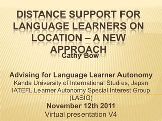 DISTANCE SUPPORT FOR
LANGUAGE LEARNERS ON
    LOCATION – A NEW
       APPROACH
                 Cathy Bow

Advising for Language Learner Autonomy
 Kanda University of International Studies, Japan
IATEFL Learner Autonomy Special Interest Group
                     (LASIG)
           November 12th 2011
           Virtual presentation V4
 