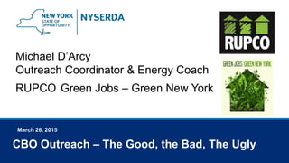 March 26, 2015
Michael D’Arcy
Outreach Coordinator & Energy Coach
RUPCO Green Jobs – Green New York
CBO Outreach – The Good, the Bad, The Ugly
 