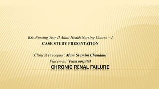 CHRONIC RENAL FAILURE
BSc.Nursing Year II Adult Health Nursing Course – I
CASE STUDY PRESENTATION
Clinical Preceptor: Mam Shamim Chandani
Placement: Patel hospital
 