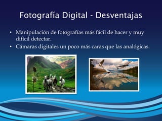 Fotografía Digital - Desventajas
• Manipulación de fotografías más fácil de hacer y muy
difícil detectar.
• Cámaras digitales un poco más caras que las analógicas.
 