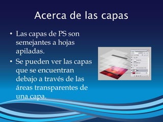 Acerca de las capas
• Las capas de PS son
semejantes a hojas
apiladas.
• Se pueden ver las capas
que se encuentran
debajo a través de las
áreas transparentes de
una capa.
 