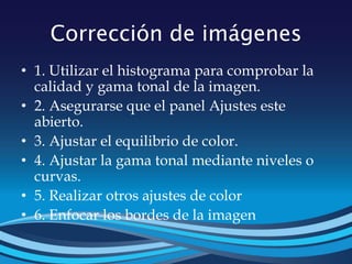 Corrección de imágenes
• 1. Utilizar el histograma para comprobar la
calidad y gama tonal de la imagen.
• 2. Asegurarse que el panel Ajustes este
abierto.
• 3. Ajustar el equilibrio de color.
• 4. Ajustar la gama tonal mediante niveles o
curvas.
• 5. Realizar otros ajustes de color
• 6. Enfocar los bordes de la imagen
 