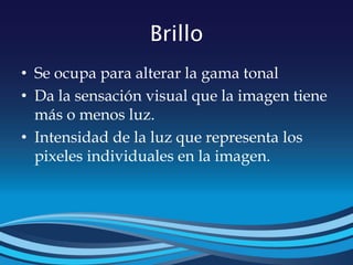 Brillo
• Se ocupa para alterar la gama tonal
• Da la sensación visual que la imagen tiene
más o menos luz.
• Intensidad de la luz que representa los
pixeles individuales en la imagen.
 