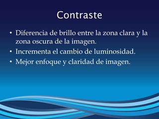 Contraste
• Diferencia de brillo entre la zona clara y la
zona oscura de la imagen.
• Incrementa el cambio de luminosidad.
• Mejor enfoque y claridad de imagen.
 
