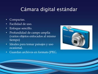 Cámara digital estándar
• Compactas.
• Facilidad de uso.
• Enfoque sencillo.
• Profundidad de campo amplia
(varios objetos enfocados al mismo
tiempo)
• Ideales para tomar paisajes y uso
ocasional.
• Guardan archivos en formato JPEG.
 