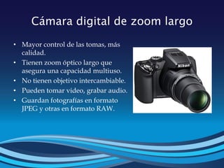 Cámara digital de zoom largo
• Mayor control de las tomas, más
calidad.
• Tienen zoom óptico largo que
asegura una capacidad multiuso.
• No tienen objetivo intercambiable.
• Pueden tomar video, grabar audio.
• Guardan fotografías en formato
JPEG y otras en formato RAW.
 