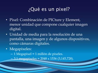 ¿Qué es un pixel?
• Pixel: Combinación de PICture y Element,
menor unidad que compone cualquier imagen
digital.
• Unidad de media para la resolución de una
pantalla, una imagen y de algunos dispositivos,
como cámaras digitales.
• Megapixeles:
– 1 Megapixel = 1 millón de pixeles.
– 3.1 megapixeles = 2048 x 1536 (3,145,728).
 