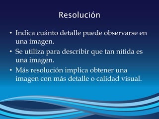 Resolución
• Indica cuánto detalle puede observarse en
una imagen.
• Se utiliza para describir que tan nítida es
una imagen.
• Más resolución implica obtener una
imagen con más detalle o calidad visual.
 