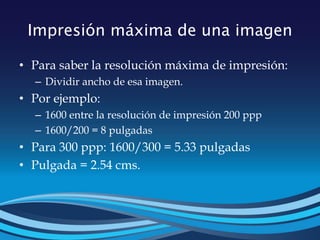 Impresión máxima de una imagen
• Para saber la resolución máxima de impresión:
– Dividir ancho de esa imagen.
• Por ejemplo:
– 1600 entre la resolución de impresión 200 ppp
– 1600/200 = 8 pulgadas
• Para 300 ppp: 1600/300 = 5.33 pulgadas
• Pulgada = 2.54 cms.
 
