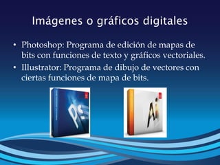 Imágenes o gráficos digitales
• Photoshop: Programa de edición de mapas de
bits con funciones de texto y gráficos vectoriales.
• Illustrator: Programa de dibujo de vectores con
ciertas funciones de mapa de bits.
 