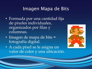 Imagen Mapa de Bits
• Formada por una cantidad fija
de pixeles individuales,
organizados por filas y
columnas.
• Imagen de mapa de bits =
fotografía digital.
• A cada pixel se le asigna un
valor de color y una ubicación.
 