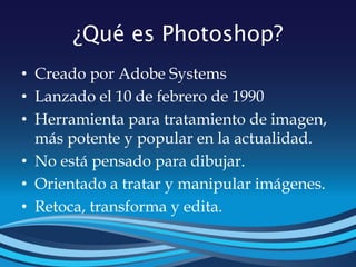 ¿Qué es Photoshop?
• Creado por Adobe Systems
• Lanzado el 10 de febrero de 1990
• Herramienta para tratamiento de imagen,
más potente y popular en la actualidad.
• No está pensado para dibujar.
• Orientado a tratar y manipular imágenes.
• Retoca, transforma y edita.
 