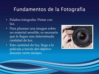 Fundamentos de la Fotografía
• Palabra fotografía: Pintar con
luz.
• Para plasmar una imagen sobre
un material sensible, es necesario
que le llegue una determinada
cantidad de luz.
• Esta cantidad de luz, llega a la
película a través del objetivo
durante cierto tiempo.
 