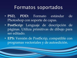 Formatos soportados
• PSD, PDD: Formato estándar de
Photoshop con soporte de capas.
• PostScrip: Lenguaje de descripción de
páginas. Utiliza primitivas de dibujo para
ser editado.
• EPS: Versión de PostScrip, compatible con
programas vectoriales y de autoedición.
 