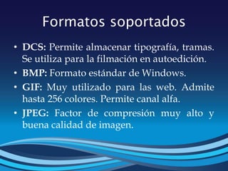 Formatos soportados
• DCS: Permite almacenar tipografía, tramas.
Se utiliza para la filmación en autoedición.
• BMP: Formato estándar de Windows.
• GIF: Muy utilizado para las web. Admite
hasta 256 colores. Permite canal alfa.
• JPEG: Factor de compresión muy alto y
buena calidad de imagen.
 