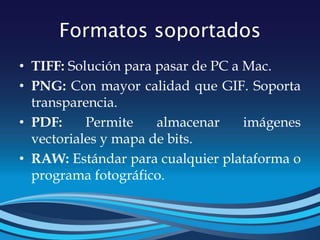 Formatos soportados
• TIFF: Solución para pasar de PC a Mac.
• PNG: Con mayor calidad que GIF. Soporta
transparencia.
• PDF: Permite almacenar imágenes
vectoriales y mapa de bits.
• RAW: Estándar para cualquier plataforma o
programa fotográfico.
 