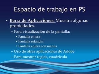 Espacio de trabajo en PS
• Barra de Aplicaciones: Muestra algunas
propiedades.
– Para visualización de la pantalla:
• Pantalla entera
• Pantalla estándar
• Pantalla entera con menús
– Uso de otras aplicaciones de Adobe
– Para mostrar reglas, cuadricula
 
